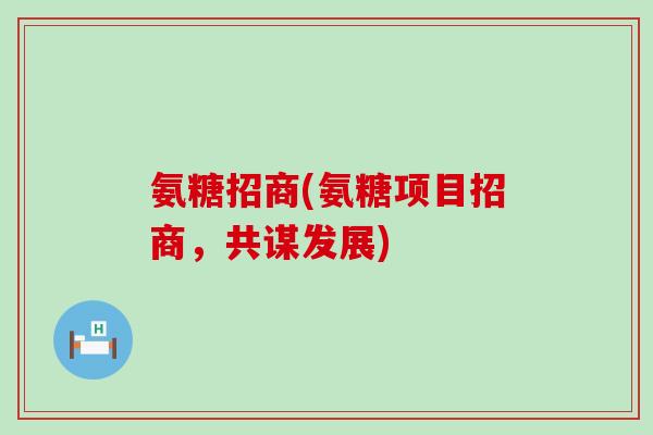 氨糖招商(氨糖项目招商，共谋发展)