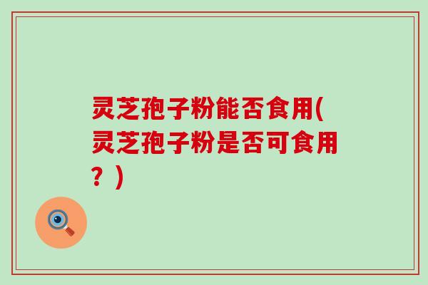 灵芝孢子粉能否食用(灵芝孢子粉是否可食用？)