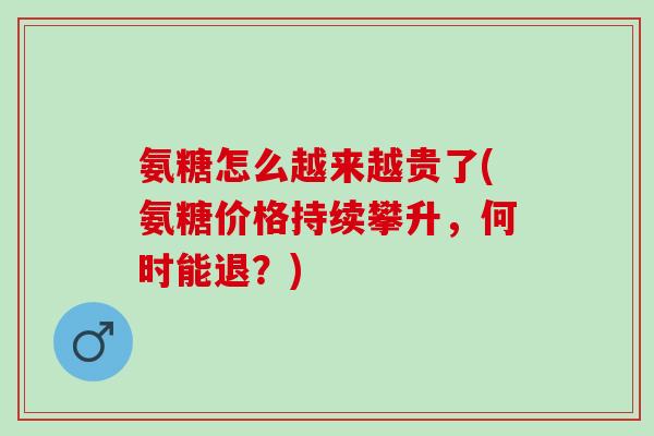 氨糖怎么越来越贵了(氨糖价格持续攀升，何时能退？)