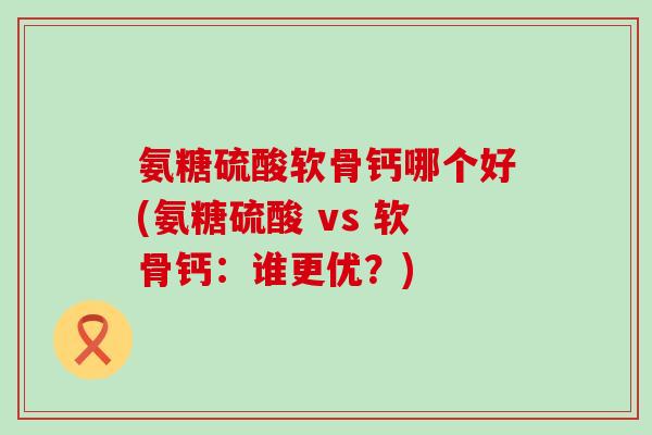 氨糖硫酸软骨钙哪个好(氨糖硫酸 vs 软骨钙：谁更优？)