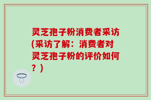 灵芝孢子粉消费者采访(采访了解：消费者对灵芝孢子粉的评价如何？)