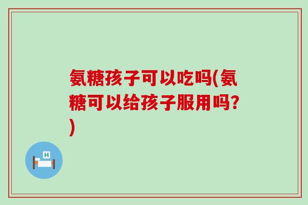 氨糖孩子可以吃吗(氨糖可以给孩子服用吗？)