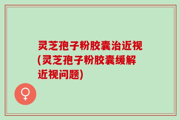 灵芝孢子粉胶囊治近视(灵芝孢子粉胶囊缓解近视问题)