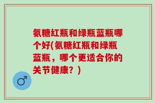 氨糖红瓶和绿瓶蓝瓶哪个好(氨糖红瓶和绿瓶蓝瓶，哪个更适合你的关节健康？)