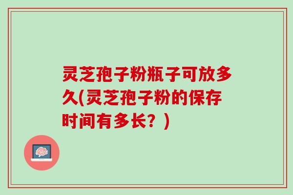 灵芝孢子粉瓶子可放多久(灵芝孢子粉的保存时间有多长？)