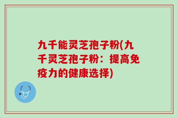 九千能灵芝孢子粉(九千灵芝孢子粉：提高免疫力的健康选择)