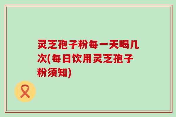 灵芝孢子粉每一天喝几次(每日饮用灵芝孢子粉须知)