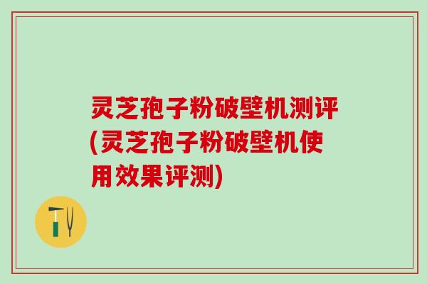 灵芝孢子粉破壁机测评(灵芝孢子粉破壁机使用效果评测)