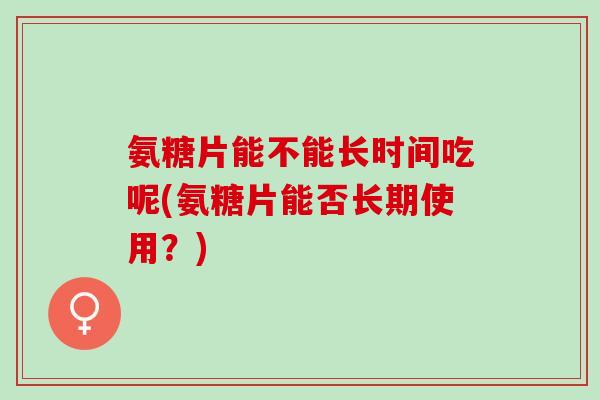 氨糖片能不能长时间吃呢(氨糖片能否长期使用？)