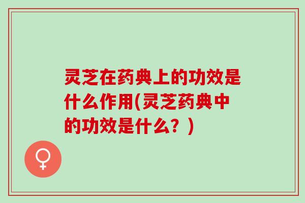 灵芝在药典上的功效是什么作用(灵芝药典中的功效是什么？)