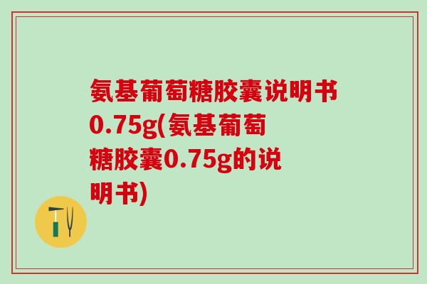 氨基葡萄糖胶囊说明书0.75g(氨基葡萄糖胶囊0.75g的说明书)
