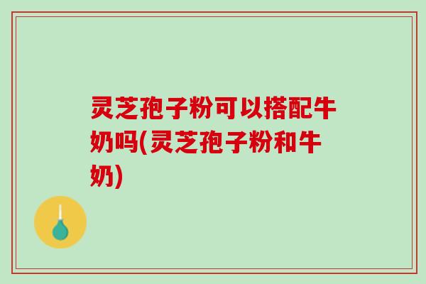 灵芝孢子粉可以搭配牛奶吗(灵芝孢子粉和牛奶) 灵芝孢子粉可以搭配牛奶吗(灵芝孢子粉和牛奶)