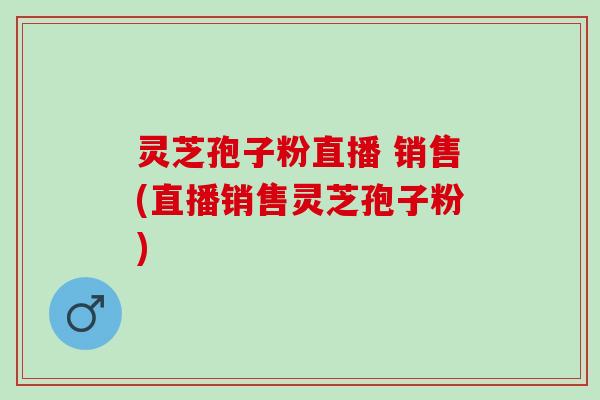 灵芝孢子粉直播 销售(直播销售灵芝孢子粉)