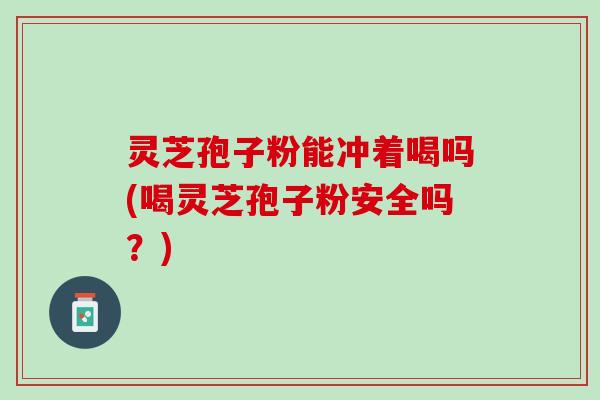 灵芝孢子粉能冲着喝吗(喝灵芝孢子粉安全吗？)