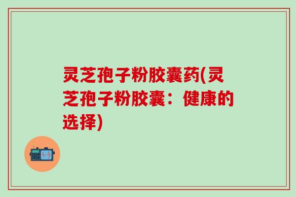灵芝孢子粉胶囊药(灵芝孢子粉胶囊：健康的选择)