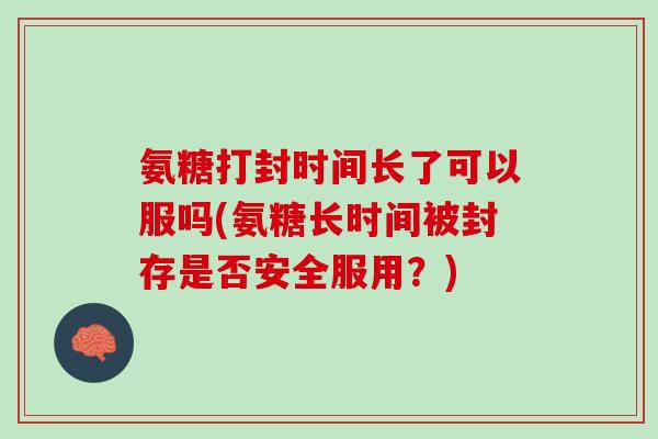 氨糖打封时间长了可以服吗(氨糖长时间被封存是否安全服用？)