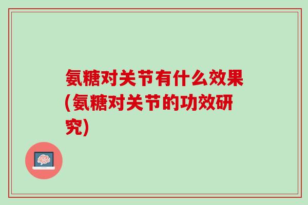 氨糖对关节有什么效果(氨糖对关节的功效研究)