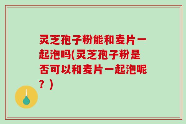 灵芝孢子粉能和麦片一起泡吗(灵芝孢子粉是否可以和麦片一起泡呢？)