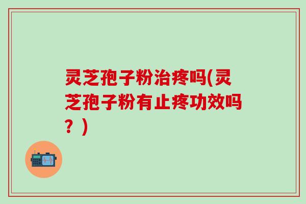 灵芝孢子粉治疼吗(灵芝孢子粉有止疼功效吗？)