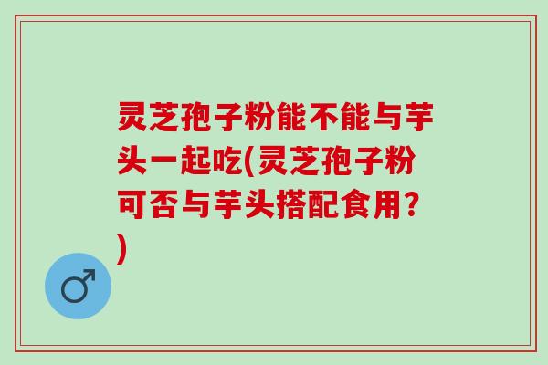 灵芝孢子粉能不能与芋头一起吃(灵芝孢子粉可否与芋头搭配食用？)