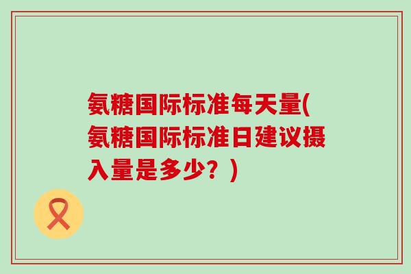 氨糖国际标准每天量(氨糖国际标准日建议摄入量是多少？)