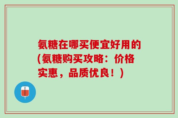 氨糖在哪买便宜好用的(氨糖购买攻略：价格实惠，品质优良！)