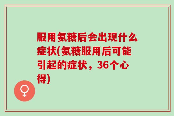 服用氨糖后会出现什么症状(氨糖服用后可能引起的症状，36个心得)
