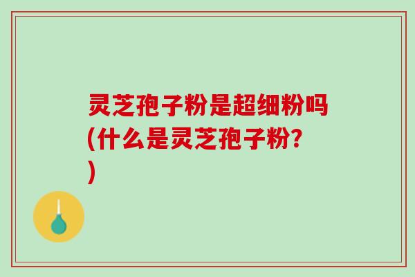 灵芝孢子粉是超细粉吗(什么是灵芝孢子粉？)