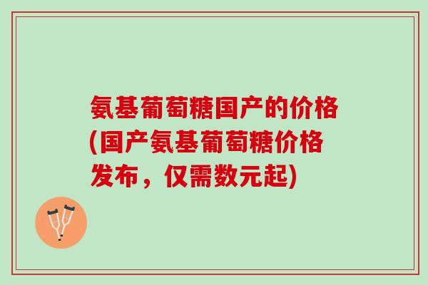 氨基葡萄糖国产的价格(国产氨基葡萄糖价格发布，仅需数元起)