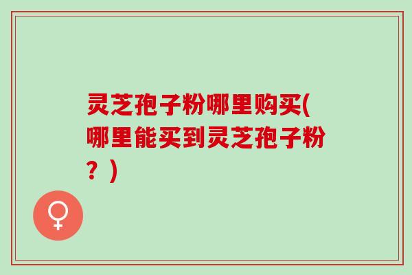 灵芝孢子粉哪里购买(哪里能买到灵芝孢子粉？)