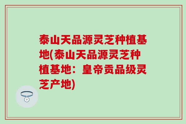 泰山天品源灵芝种植基地(泰山天品源灵芝种植基地：皇帝贡品级灵芝产地)