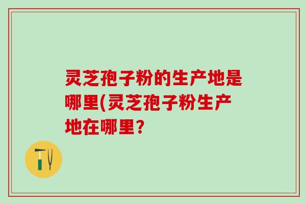 灵芝孢子粉的生产地是哪里(灵芝孢子粉生产地在哪里？