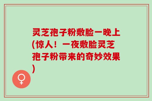 灵芝孢子粉敷脸一晚上(惊人！一夜敷脸灵芝孢子粉带来的奇妙效果)