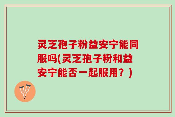 灵芝孢子粉益安宁能同服吗(灵芝孢子粉和益安宁能否一起服用？)