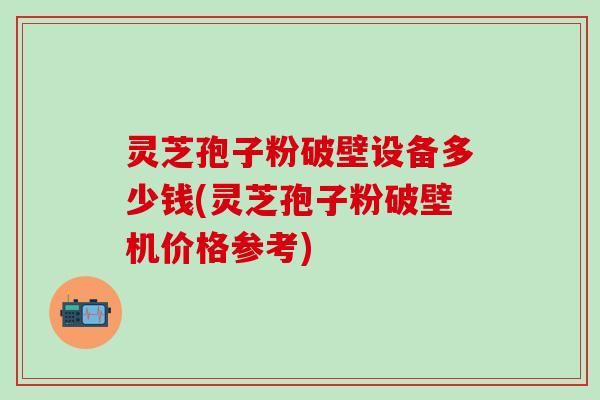 灵芝孢子粉破壁设备多少钱(灵芝孢子粉破壁机价格参考)