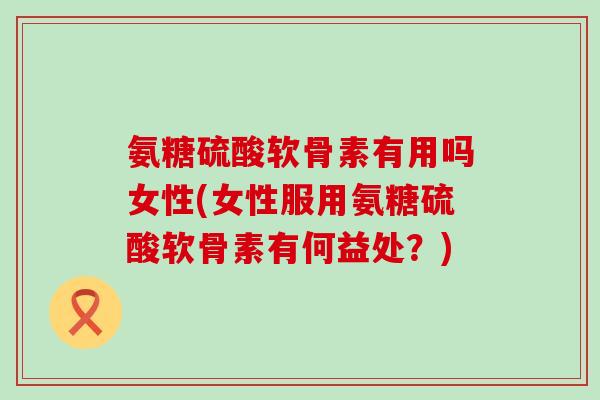 氨糖硫酸软骨素有用吗女性(女性服用氨糖硫酸软骨素有何益处？)