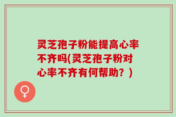 灵芝孢子粉能提高心率不齐吗(灵芝孢子粉对心率不齐有何帮助？)