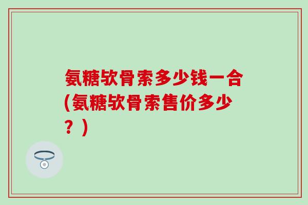 氨糖欤骨索多少钱一合(氨糖欤骨索售价多少？)