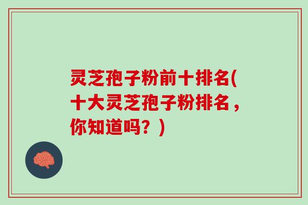灵芝孢子粉前十排名(十大灵芝孢子粉排名，你知道吗？)