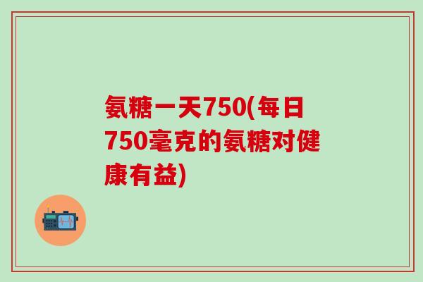 氨糖一天750(每日750毫克的氨糖对健康有益)