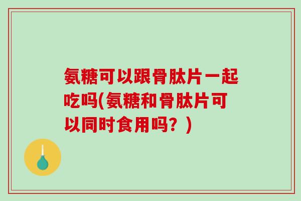 氨糖可以跟骨肽片一起吃吗(氨糖和骨肽片可以同时食用吗？)