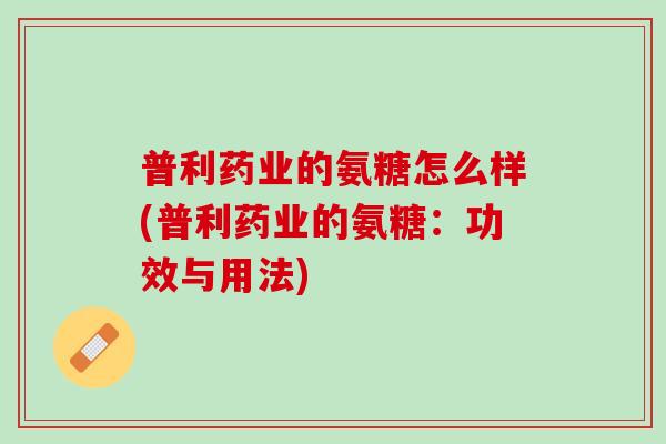 普利药业的氨糖怎么样(普利药业的氨糖：功效与用法)