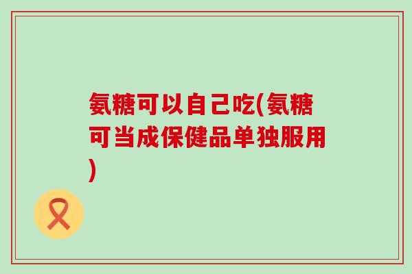 氨糖可以自己吃(氨糖可当成保健品单独服用)
