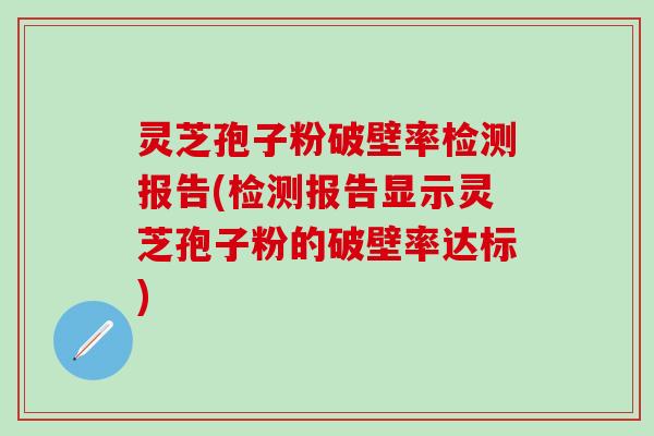 灵芝孢子粉破壁率检测报告(检测报告显示灵芝孢子粉的破壁率达标)