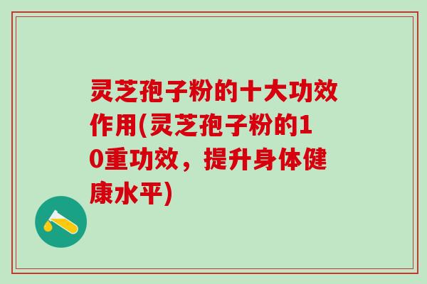 灵芝孢子粉的十大功效作用(灵芝孢子粉的10重功效，提升身体健康水平)