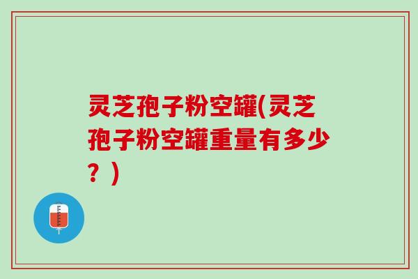 灵芝孢子粉空罐(灵芝孢子粉空罐重量有多少？)