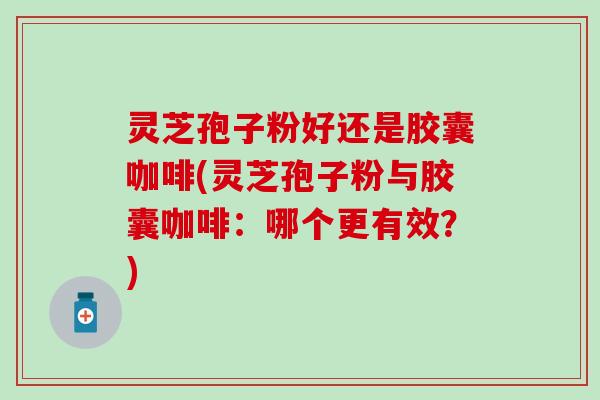 灵芝孢子粉好还是胶囊咖啡(灵芝孢子粉与胶囊咖啡：哪个更有效？)