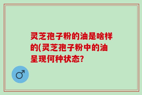 灵芝孢子粉的油是啥样的(灵芝孢子粉中的油呈现何种状态？