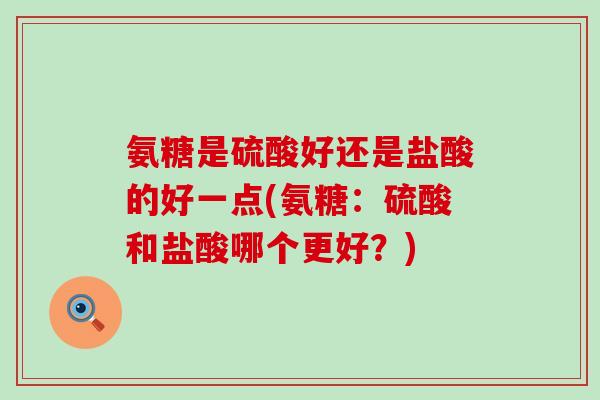 氨糖是硫酸好还是盐酸的好一点(氨糖:硫酸和盐酸哪个更好?) 氨糖是硫酸好还是盐酸的好一点(氨糖:硫酸和盐酸哪个更好?)