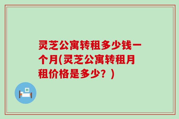 灵芝公寓转租多少钱一个月(灵芝公寓转租月租价格是多少？)